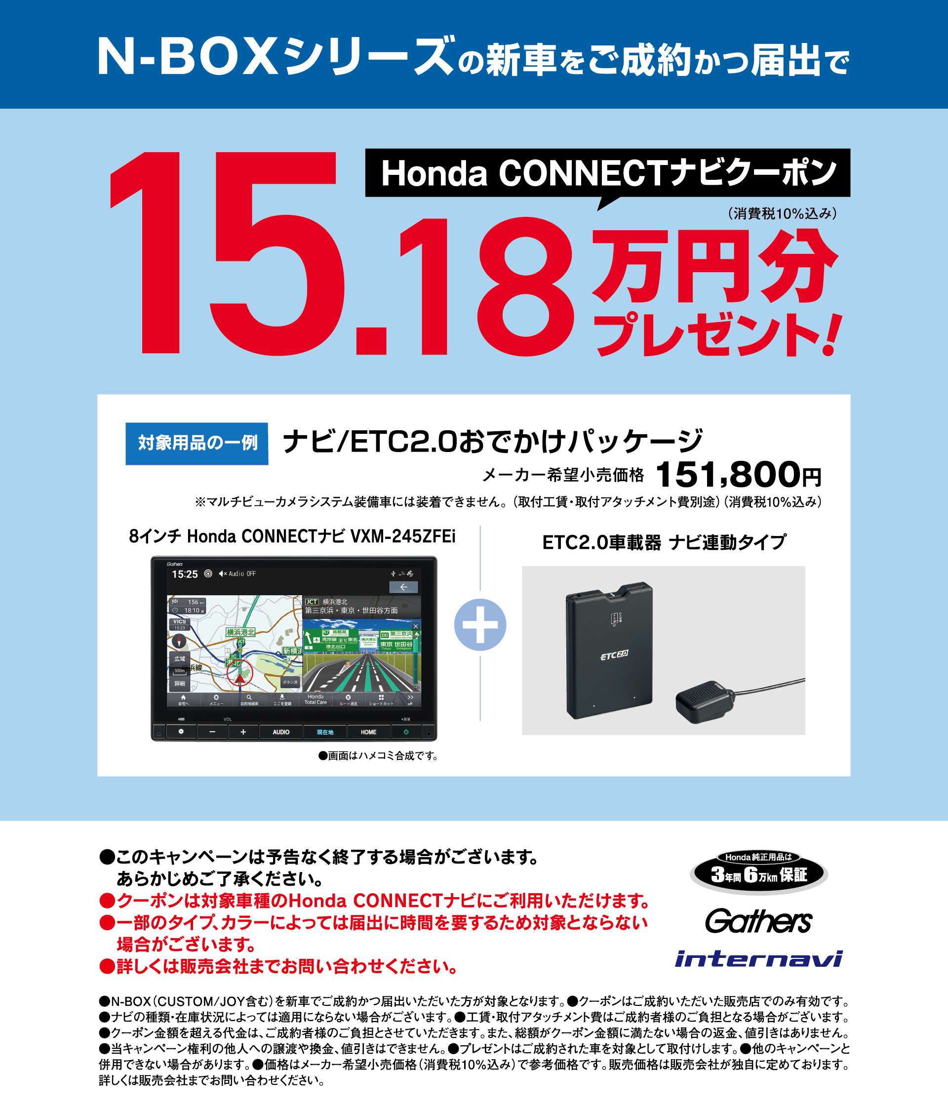 N-BOX Honda CONNECT ナビクーポン 15.18万円分プレゼント！┃N-BOX
シリーズの新車をご成約かつ届出でHonda CONNECT ナビクーポン 15.18万円分プレゼント！ナビ/ETC2.0おでかけパッケージ│メーカー希望小売価格151,800円│8インチ VXM-245ZFEi※マルチビューカメラシステム装備車には装着できません。