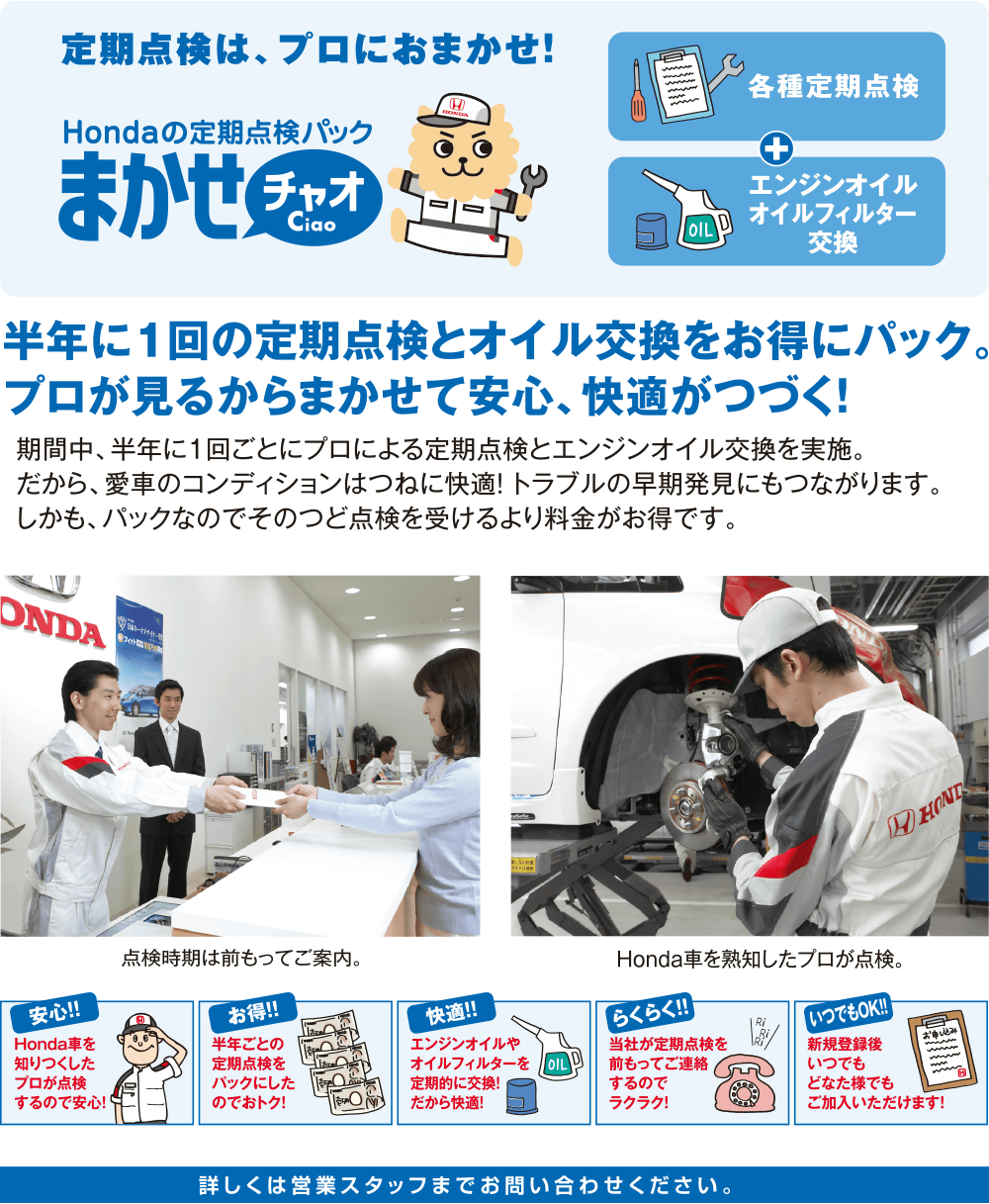 定期点検は、プロにおまかせ！Hondaの定期点検パック【まかせチャオ Ciao】半年に1回の定期点検とオイル交換をお得にパック。プロが見るからまかせて安心、快適がつづく！期間中、半年に1回ごとにプロによる定期点検とエンジンオイル交換を実施。だから、愛車のコンディションはつねに快適！トラブルの早期発見にもつながります。しかも、パックなのでそのつど点検を受けるおり料金がお得です。