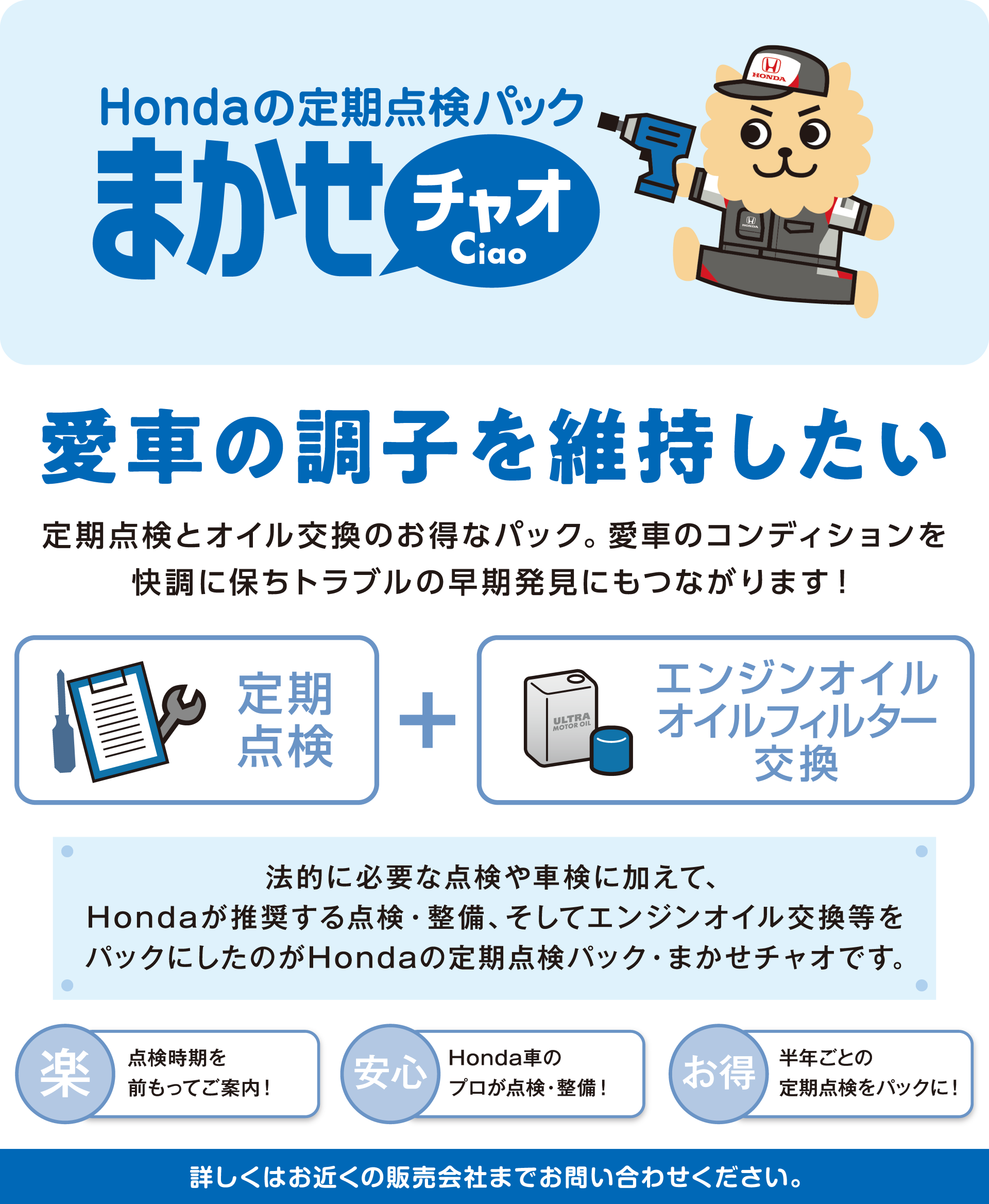 定期点検は、プロにおまかせ！Hondaの定期点検パック【まかせチャオ Ciao】半年に1回の定期点検とオイル交換をお得にパック。プロが見るからまかせて安心、快適がつづく！期間中、半年に1回ごとにプロによる定期点検とエンジンオイル交換を実施。だから、愛車のコンディションはつねに快適！トラブルの早期発見にもつながります。しかも、パックなのでそのつど点検を受けるおり料金がお得です。